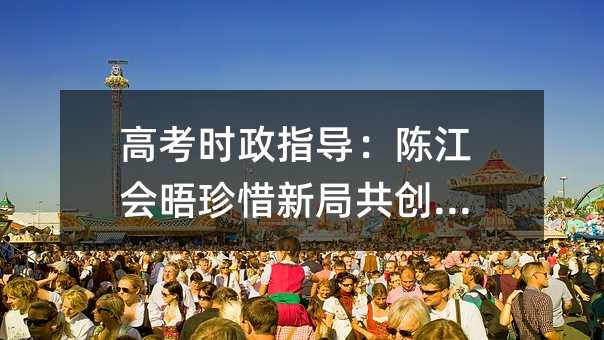 高考时政指导:陈江会晤珍惜新局共创未来