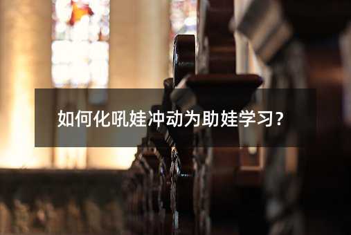 如何化吼娃冲动为助娃学习?