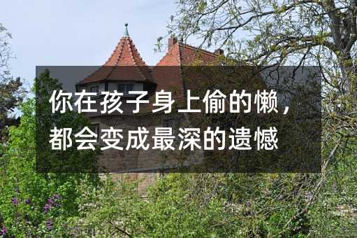 你在孩子身上偷的懒,都会变成最深的遗憾