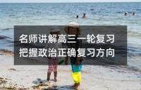 名师讲解高三一轮复习把握政治正确复习方向
