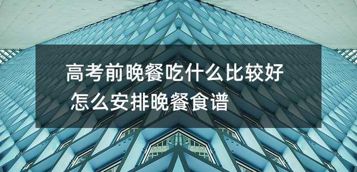 高考前晚餐吃什么比较好 怎么安排晚餐食谱